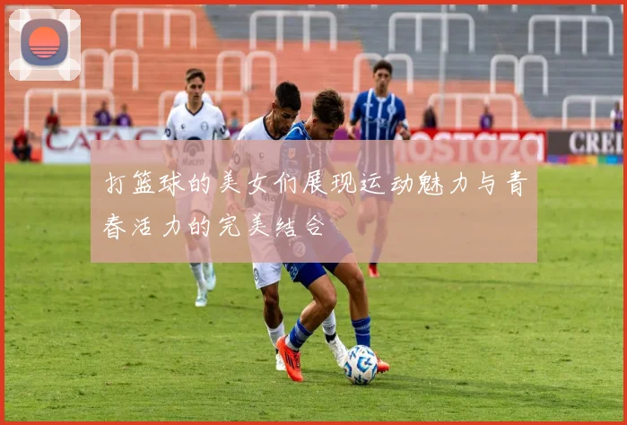 打篮球的美女们展现运动魅力与青春活力的完美结合