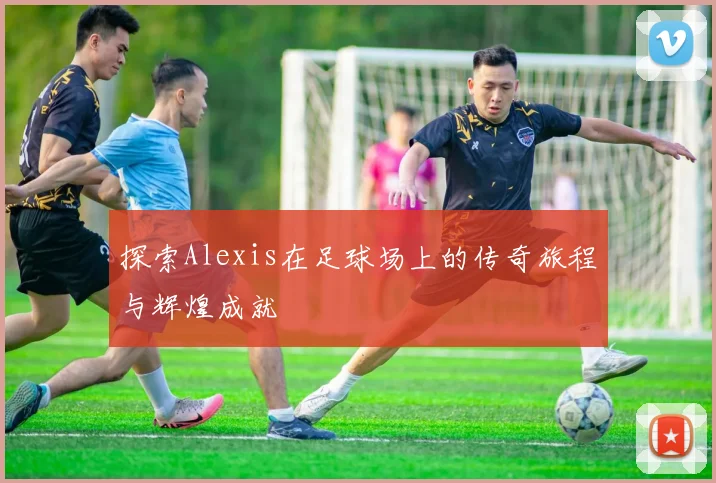 探索Alexis在足球场上的传奇旅程与辉煌成就