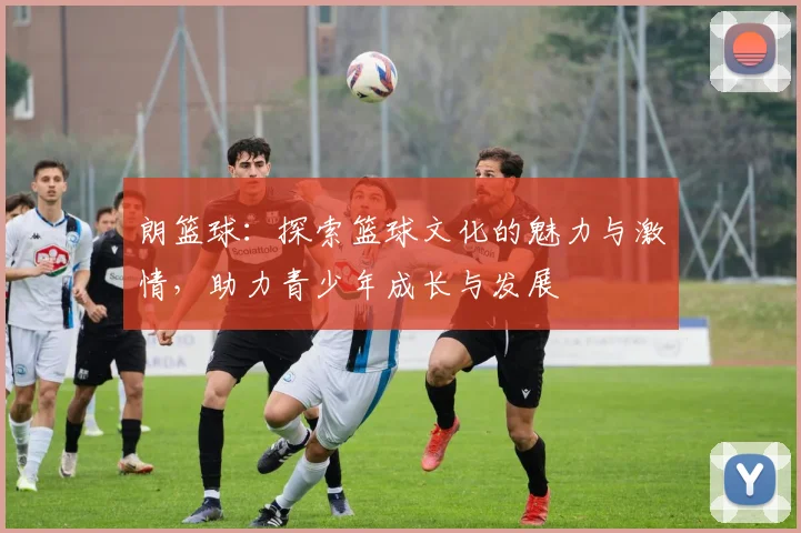 朗篮球：探索篮球文化的魅力与激情，助力青少年成长与发展