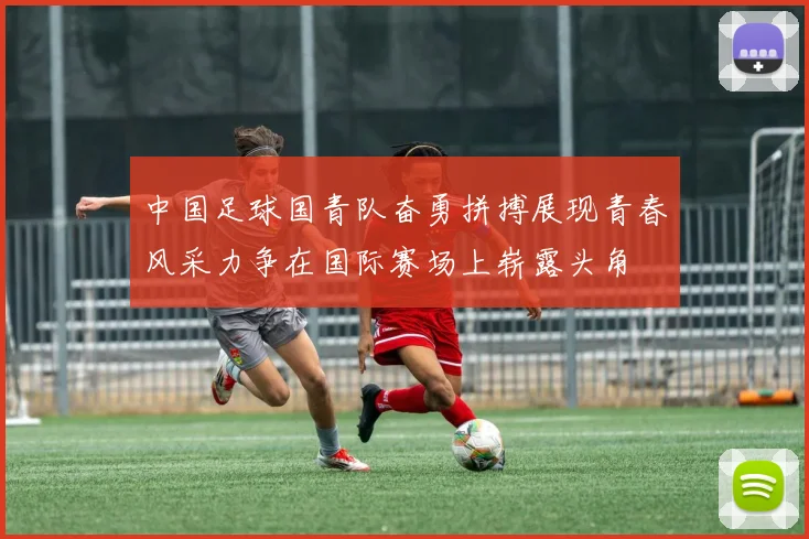 中国足球国青队奋勇拼搏展现青春风采力争在国际赛场上崭露头角