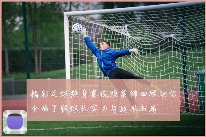 精彩足球热身赛视频集锦回顾助你全面了解球队实力与战术布局