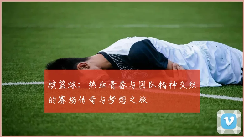 槟篮球：热血青春与团队精神交织的赛场传奇与梦想之旅