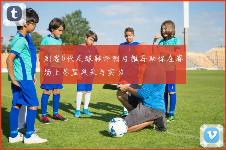 刺客6代足球鞋评测与推荐助你在赛场上尽显风采与实力