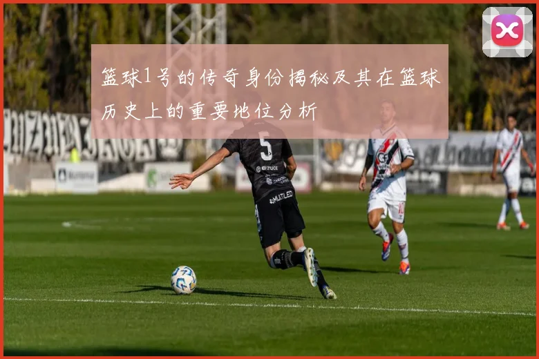 篮球1号的传奇身份揭秘及其在篮球历史上的重要地位分析