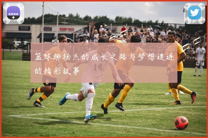 篮球柳杨杰的成长之路与梦想追逐的精彩故事