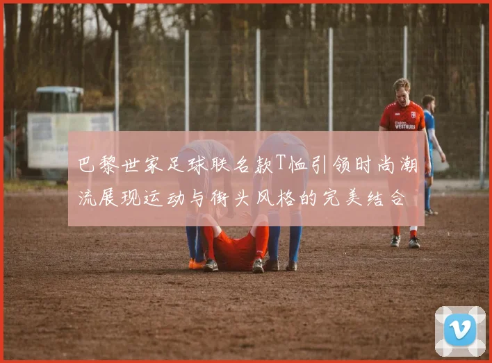 巴黎世家足球联名款T恤引领时尚潮流展现运动与街头风格的完美结合