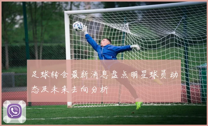 足球转会最新消息盘点明星球员动态及未来去向分析
