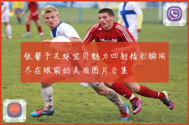 张馨予足球宝贝魅力四射精彩瞬间尽在眼前的美丽图片合集