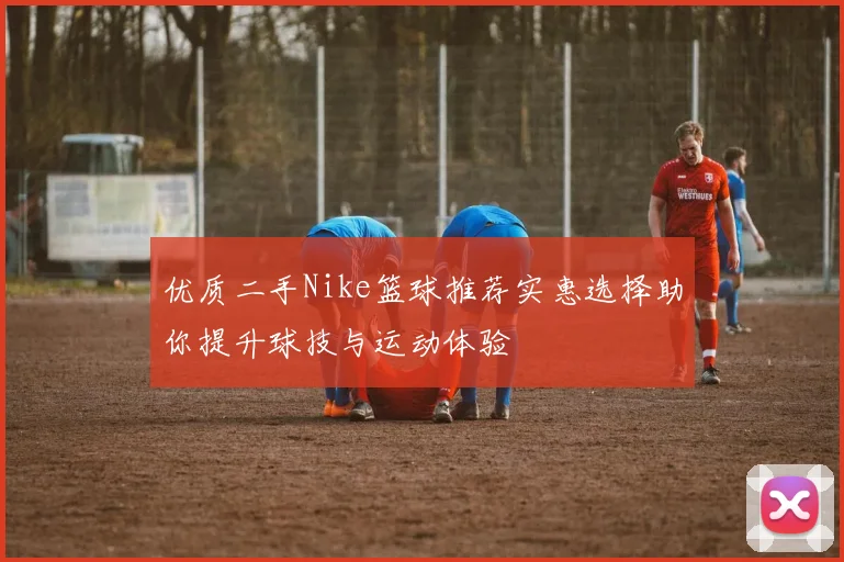 优质二手Nike篮球推荐实惠选择助你提升球技与运动体验